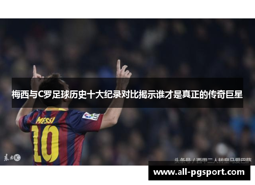 梅西与C罗足球历史十大纪录对比揭示谁才是真正的传奇巨星