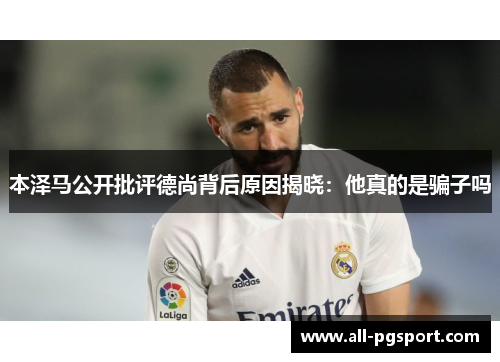 本泽马公开批评德尚背后原因揭晓:他真的是骗子吗