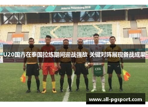 U20国青在泰国拉练期间迎战强敌 关键对阵展现备战成果