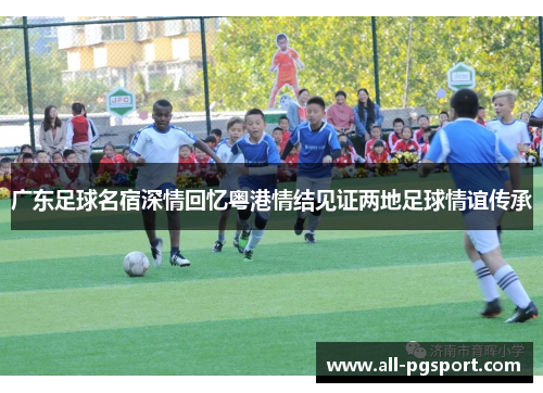 广东足球名宿深情回忆粤港情结见证两地足球情谊传承