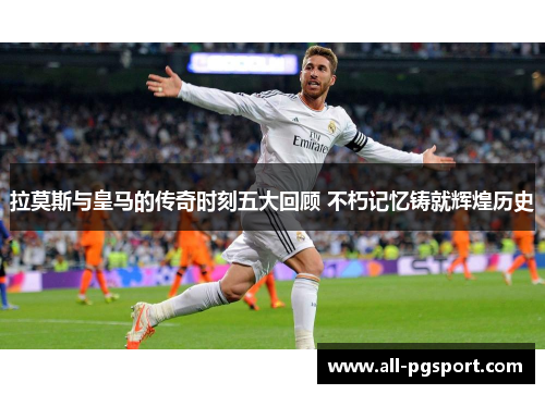拉莫斯与皇马的传奇时刻五大回顾 不朽记忆铸就辉煌历史