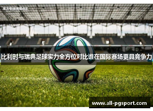比利时与瑞典足球实力全方位对比谁在国际赛场更具竞争力