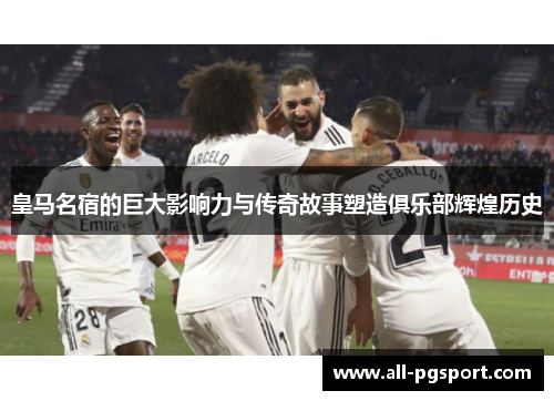 皇马名宿的巨大影响力与传奇故事塑造俱乐部辉煌历史