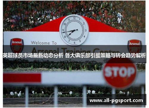 英超球员市场最新动态分析 各大俱乐部引援策略与转会趋势解析