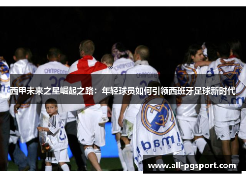 西甲未来之星崛起之路:年轻球员如何引领西班牙足球新时代 西甲未来之星崛起之路:年轻球员如何引领西班牙足球新时代