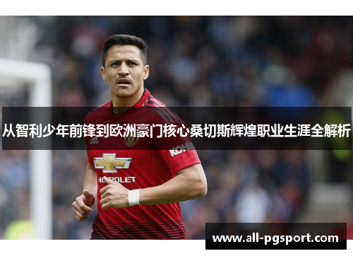 从智利少年前锋到欧洲豪门核心桑切斯辉煌职业生涯全解析 从智利少年前锋到欧洲豪门核心桑切斯辉煌职业生涯全解析