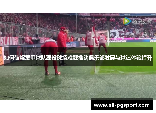 如何破解意甲球队建设球场难题推动俱乐部发展与球迷体验提升