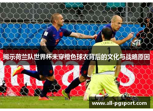 揭示荷兰队世界杯未穿橙色球衣背后的文化与战略原因