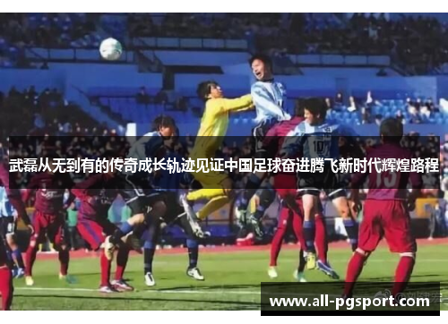 武磊从无到有的传奇成长轨迹见证中国足球奋进腾飞新时代辉煌路程
