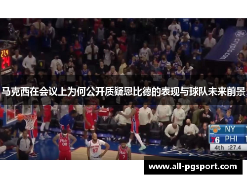 马克西在会议上为何公开质疑恩比德的表现与球队未来前景