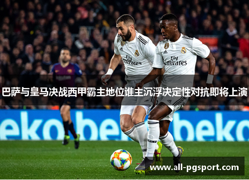 巴萨与皇马决战西甲霸主地位谁主沉浮决定性对抗即将上演