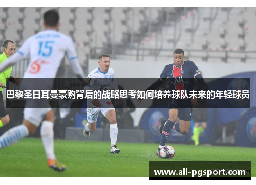 巴黎圣日耳曼豪购背后的战略思考如何培养球队未来的年轻球员