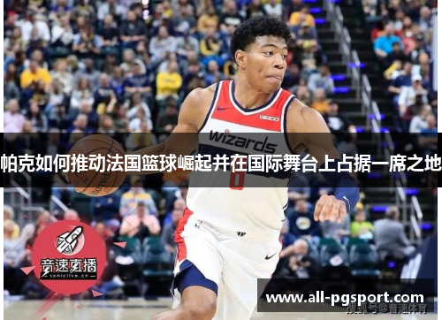 帕克如何推动法国篮球崛起并在国际舞台上占据一席之地 帕克如何推动法国篮球崛起并在国际舞台上占据一席之地