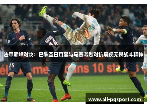 法甲巅峰对决：巴黎圣日耳曼与马赛激烈对抗展现无畏战斗精神